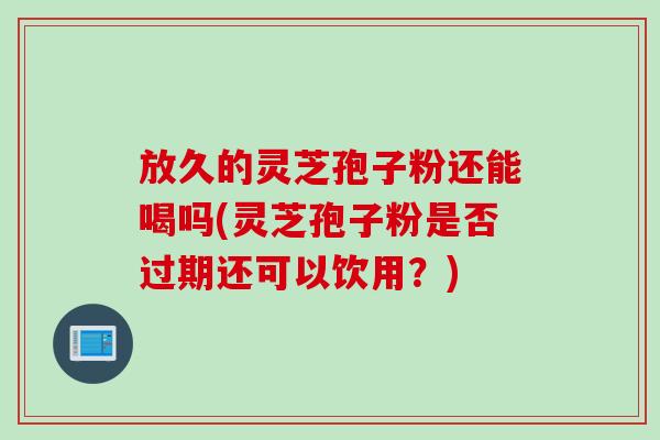 放久的灵芝孢子粉还能喝吗(灵芝孢子粉是否过期还可以饮用?) 放久的灵芝孢子粉还能喝吗(灵芝孢子粉是否过期还可以饮用?)
