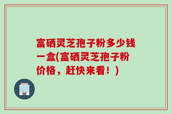 富硒灵芝孢子粉多少钱一盒(富硒灵芝孢子粉价格,赶快来看!) 富硒灵芝孢子粉多少钱一盒(富硒灵芝孢子粉价格,赶快来看!)