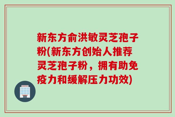 新东方俞洪敏灵芝孢子粉(新东方创始人推荐灵芝孢子粉，拥有助免疫力和缓解压力功效)