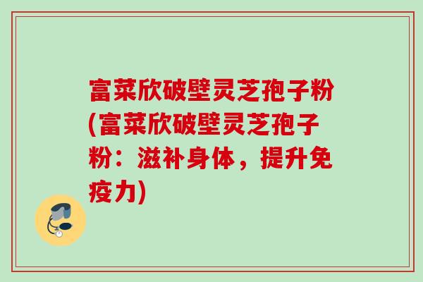 富菜欣破壁灵芝孢子粉(富菜欣破壁灵芝孢子粉：滋补身体，提升免疫力)