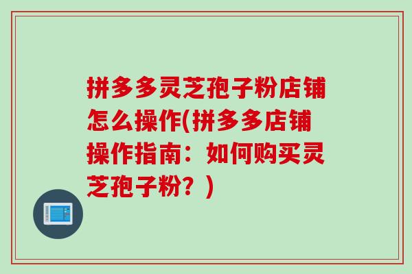 拼多多灵芝孢子粉店铺怎么操作(拼多多店铺操作指南：如何购买灵芝孢子粉？)