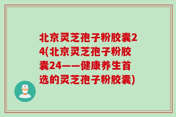 北京灵芝孢子粉胶囊24(北京灵芝孢子粉胶囊24——健康养生首选的灵芝孢子粉胶囊)