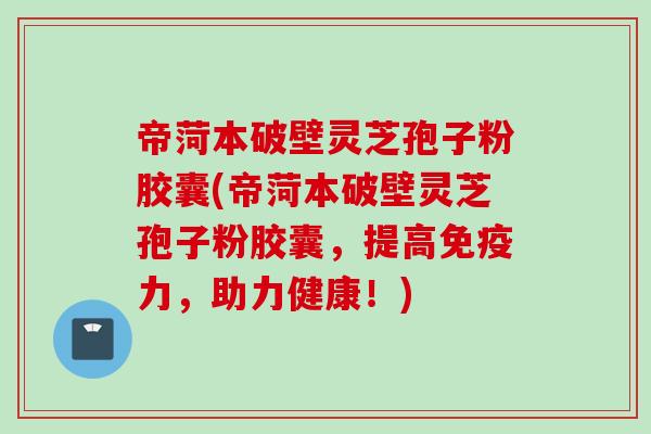 帝菏本破壁灵芝孢子粉胶囊(帝菏本破壁灵芝孢子粉胶囊，提高免疫力，助力健康！)