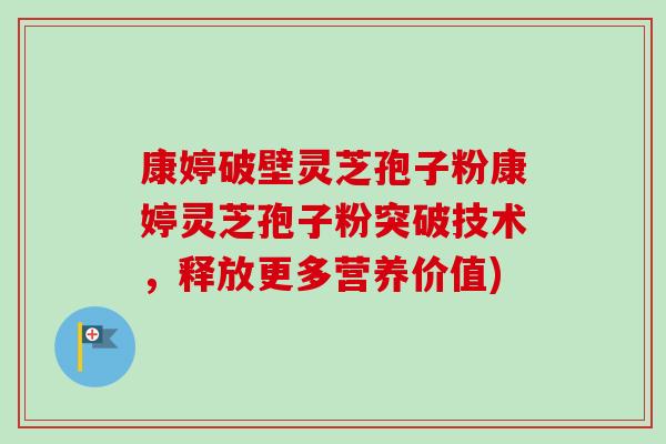 康婷破壁灵芝孢子粉康婷灵芝孢子粉突破技术，释放更多营养价值)