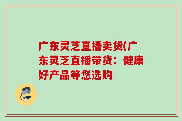 广东灵芝直播卖货(广东灵芝直播带货：健康好产品等您选购