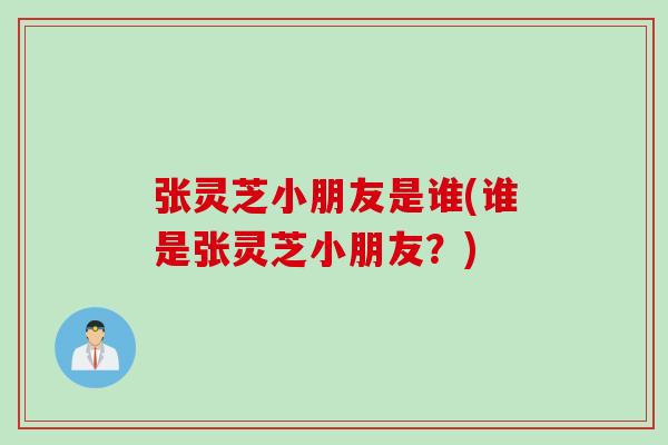 张灵芝小朋友是谁(谁是张灵芝小朋友？)