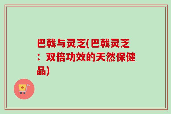 巴戟与灵芝(巴戟灵芝：双倍功效的天然保健品)