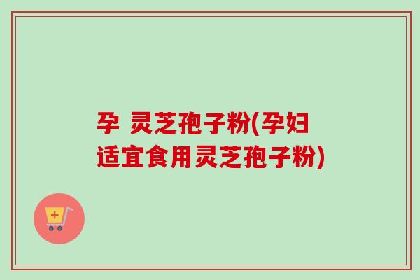 孕 灵芝孢子粉(孕妇适宜食用灵芝孢子粉)