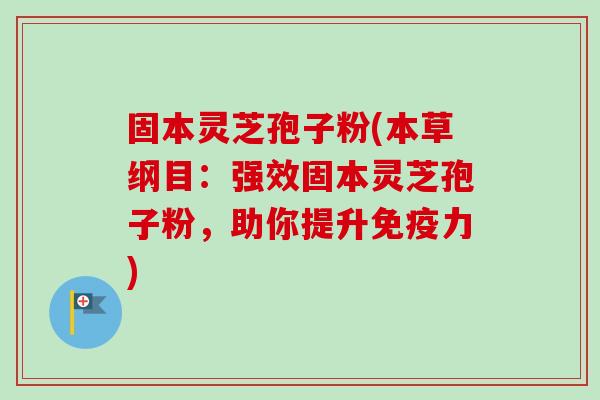 固本灵芝孢子粉(本草纲目：强效固本灵芝孢子粉，助你提升免疫力)