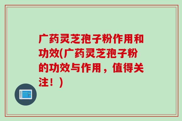 广药灵芝孢子粉作用和功效(广药灵芝孢子粉的功效与作用，值得关注！)