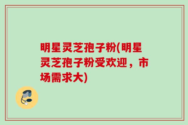 明星灵芝孢子粉(明星灵芝孢子粉受欢迎,市场需求大) 明星灵芝孢子粉(明星灵芝孢子粉受欢迎,市场需求大)