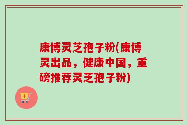康博灵芝孢子粉(康博灵出品,健康中国,重磅推荐灵芝孢子粉) 康博灵芝孢子粉(康博灵出品,健康中国,重磅推荐灵芝孢子粉)