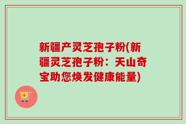 新疆产灵芝孢子粉(新疆灵芝孢子粉：天山奇宝助您焕发健康能量)