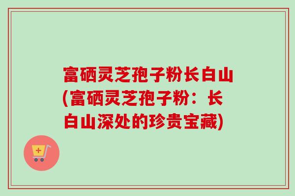 富硒灵芝孢子粉长白山(富硒灵芝孢子粉：长白山深处的珍贵宝藏)