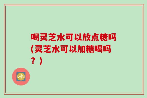 喝灵芝水可以放点糖吗(灵芝水可以加糖喝吗？)