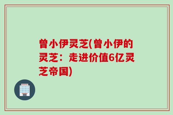 曾小伊灵芝(曾小伊的灵芝：走进价值6亿灵芝帝国)