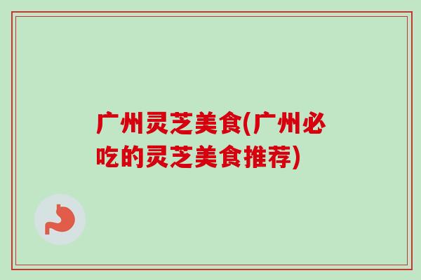 广州灵芝美食(广州必吃的灵芝美食推荐)