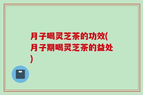 月子喝灵芝茶的功效(月子期喝灵芝茶的益处)