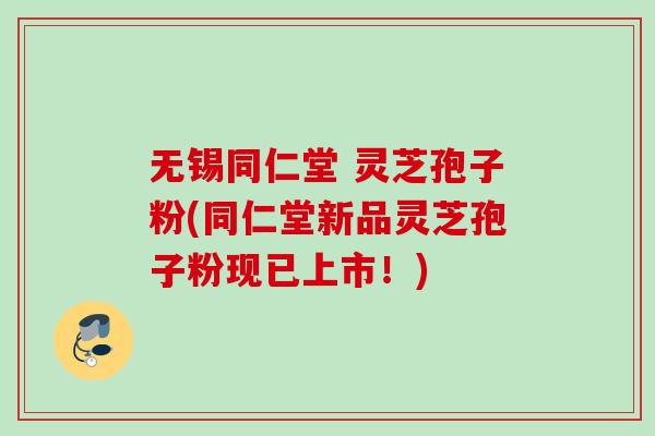 无锡同仁堂 灵芝孢子粉(同仁堂新品灵芝孢子粉现已上市！)