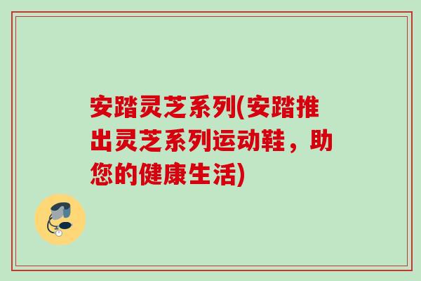 安踏灵芝系列(安踏推出灵芝系列运动鞋，助您的健康生活)