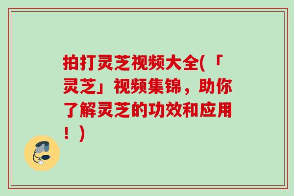 拍打灵芝视频大全(「灵芝」视频集锦，助你了解灵芝的功效和应用！)