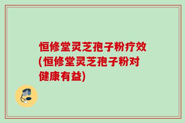 恒修堂灵芝孢子粉疗效(恒修堂灵芝孢子粉对健康有益)