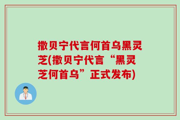 撒贝宁代言何首乌黑灵芝(撒贝宁代言“黑灵芝何首乌”正式发布)