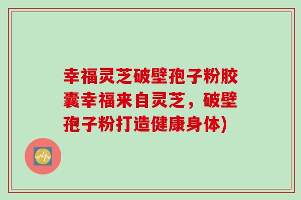 幸福灵芝破壁孢子粉胶囊幸福来自灵芝，破壁孢子粉打造健康身体)