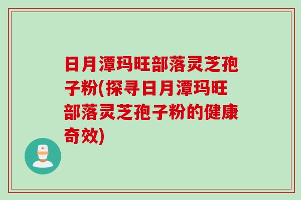 日月潭玛旺部落灵芝孢子粉(探寻日月潭玛旺部落灵芝孢子粉的健康奇效)