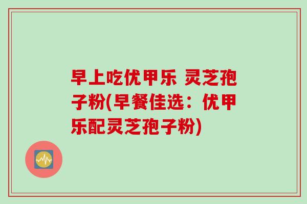 早上吃优甲乐 灵芝孢子粉(早餐佳选:优甲乐配灵芝孢子粉) 早上吃优甲乐 灵芝孢子粉(早餐佳选:优甲乐配灵芝孢子粉)