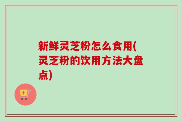 新鲜灵芝粉怎么食用(灵芝粉的饮用方法大盘点)