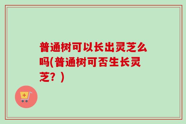 普通树可以长出灵芝么吗(普通树可否生长灵芝？)