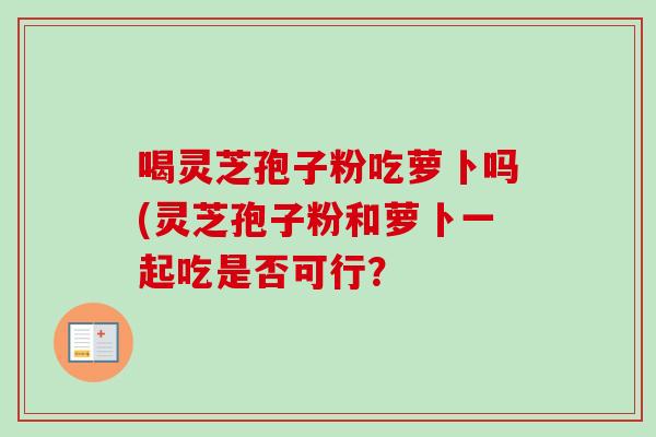 喝灵芝孢子粉吃萝卜吗(灵芝孢子粉和萝卜一起吃是否可行？