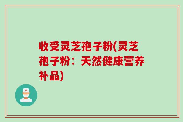 收受灵芝孢子粉(灵芝孢子粉：天然健康营养补品)
