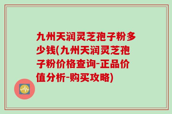 九州天润灵芝孢子粉多少钱(九州天润灵芝孢子粉价格查询-正品价值分析-购买攻略)