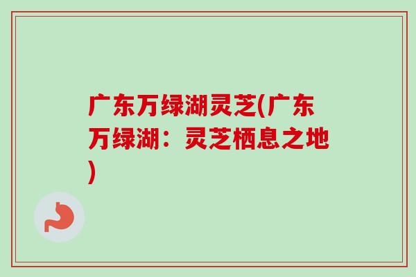 广东万绿湖灵芝(广东万绿湖：灵芝栖息之地)