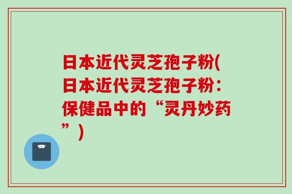 日本近代灵芝孢子粉(日本近代灵芝孢子粉：保健品中的“灵丹妙药”)