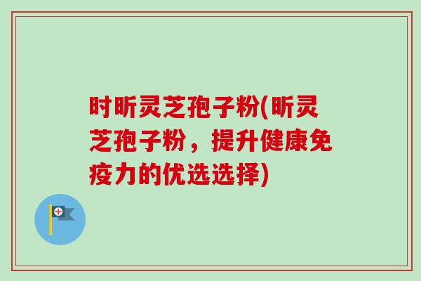 时昕灵芝孢子粉(昕灵芝孢子粉，提升健康免疫力的优选选择)