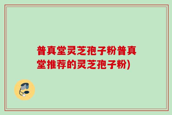 普真堂灵芝孢子粉普真堂推荐的灵芝孢子粉)