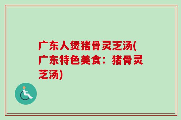 广东人煲猪骨灵芝汤(广东特色美食：猪骨灵芝汤)