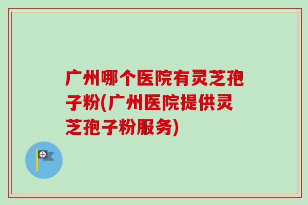 广州哪个医院有灵芝孢子粉(广州医院提供灵芝孢子粉服务)