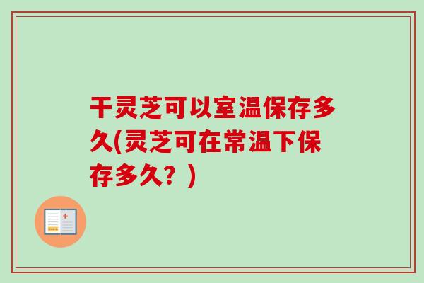 干灵芝可以室温保存多久(灵芝可在常温下保存多久？)