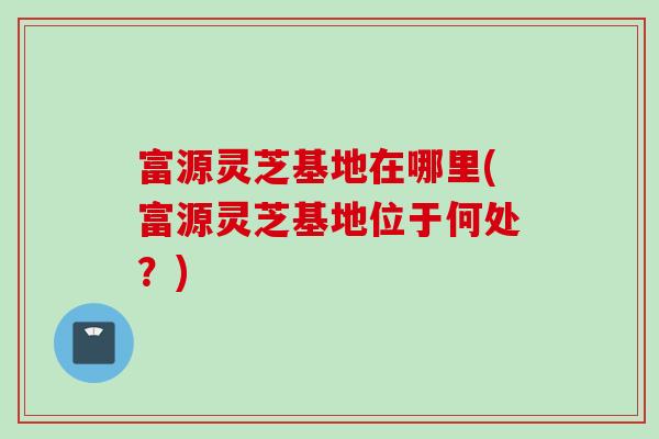 富源灵芝基地在哪里(富源灵芝基地位于何处？)