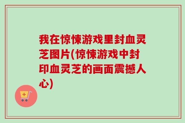 我在惊悚游戏里封血灵芝图片(惊悚游戏中封印血灵芝的画面震撼人心)