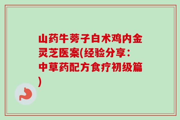 山药牛蒡子白术鸡内金灵芝医案(经验分享:中草药配方食疗初级篇) 山药牛蒡子白术鸡内金灵芝医案(经验分享:中草药配方食疗初级篇)