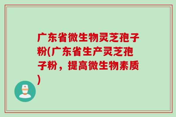 广东省微生物灵芝孢子粉(广东省生产灵芝孢子粉，提高微生物素质)