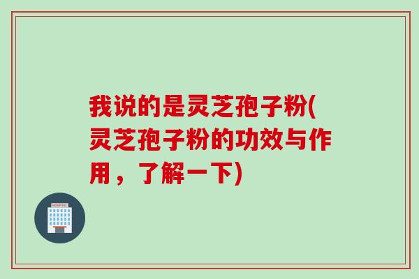 我说的是灵芝孢子粉(灵芝孢子粉的功效与作用，了解一下)