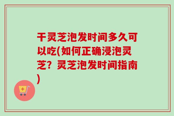 干灵芝泡发时间多久可以吃(如何正确浸泡灵芝？灵芝泡发时间指南)