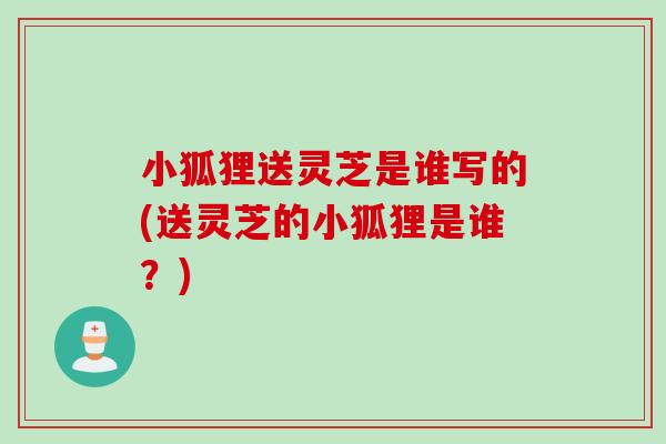 小狐狸送灵芝是谁写的(送灵芝的小狐狸是谁?) 小狐狸送灵芝是谁写的(送灵芝的小狐狸是谁?)