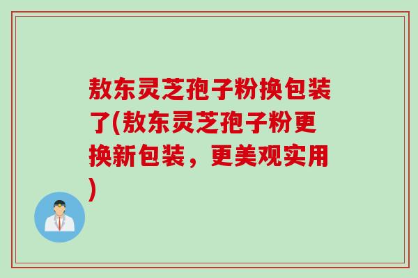 敖东灵芝孢子粉换包装了(敖东灵芝孢子粉更换新包装,更美观实用) 敖东灵芝孢子粉换包装了(敖东灵芝孢子粉更换新包装,更美观实用)